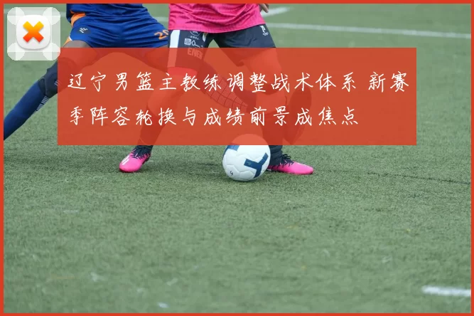 辽宁男篮主教练调整战术体系 新赛季阵容轮换与成绩前景成焦点