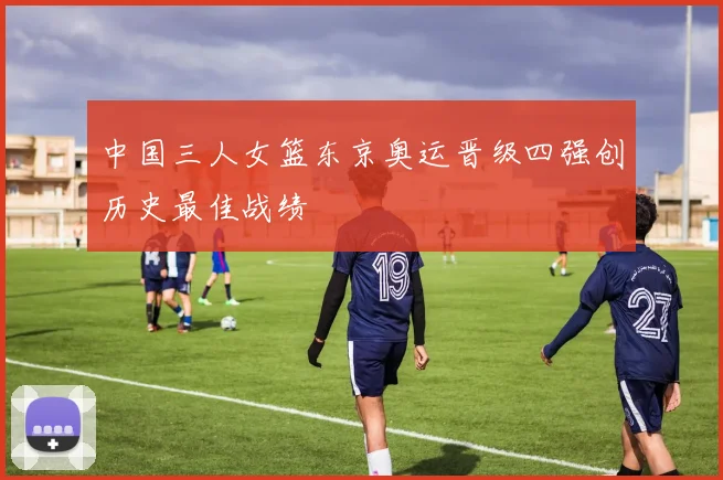 中国三人女篮东京奥运晋级四强创历史最佳战绩