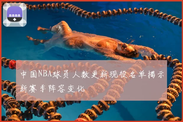 中国NBA球员人数更新现役名单揭示新赛季阵容变化