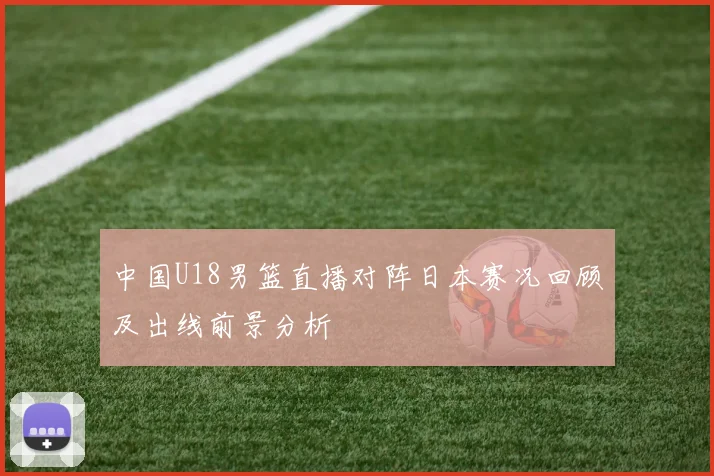 中国U18男篮直播对阵日本赛况回顾及出线前景分析