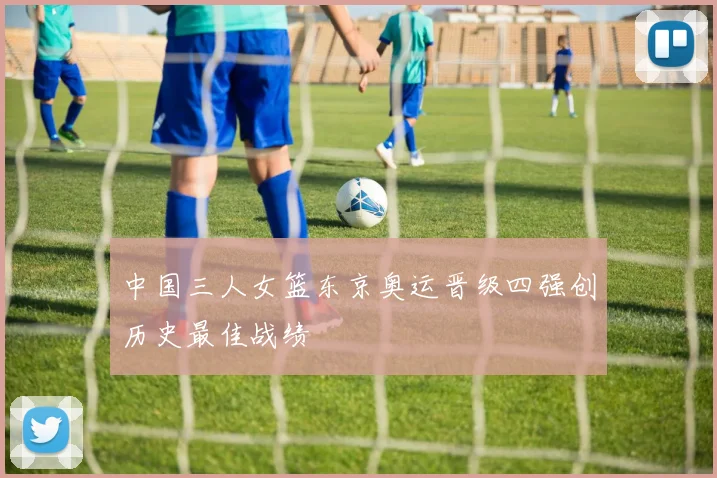 中国三人女篮东京奥运晋级四强创历史最佳战绩