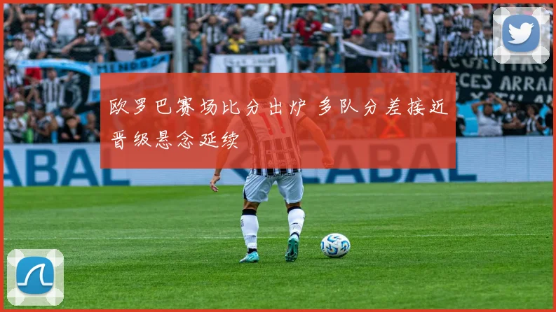欧罗巴赛场比分出炉 多队分差接近晋级悬念延续