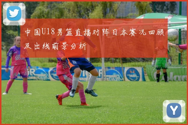 中国U18男篮直播对阵日本赛况回顾及出线前景分析