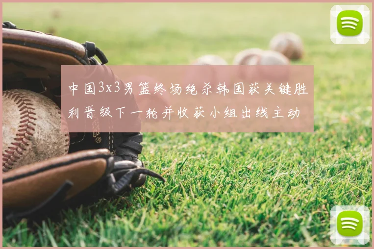 中国3x3男篮终场绝杀韩国获关键胜利晋级下一轮并收获小组出线主动权