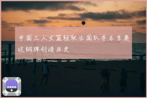 中国三人女篮轻取法国队夺东京奥运铜牌创造历史